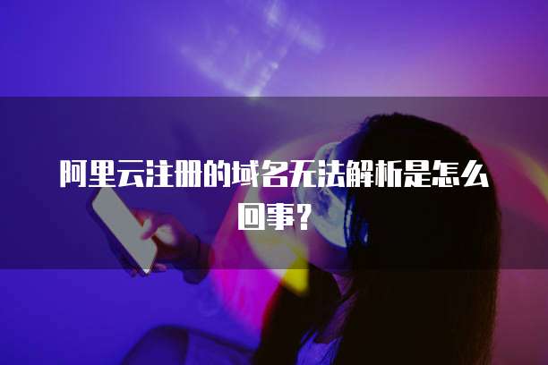 阿里云注册的域名无法解析是怎么回事？