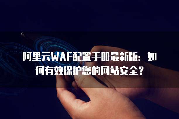 阿里云WAF配置手册最新版:如何有效保护您的网站安全?