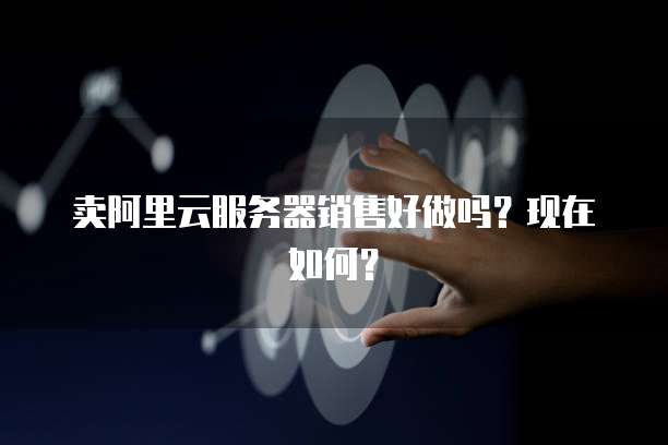 卖阿里云服务器销售好做吗?现在如何?