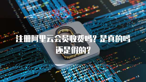 注册阿里云会员收费吗?是真的吗还是假的?