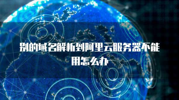 别的域名解析到阿里云服务器不能用怎么办