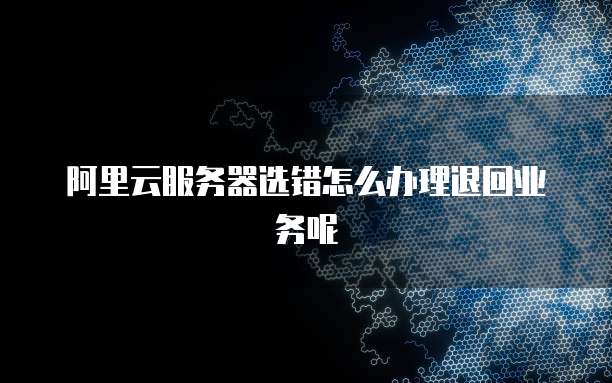 阿里云服务器选错怎么办理退回业务呢