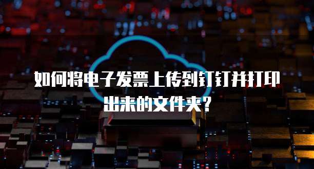 如何将电子发票上传到钉钉并打印出来的文件夹？