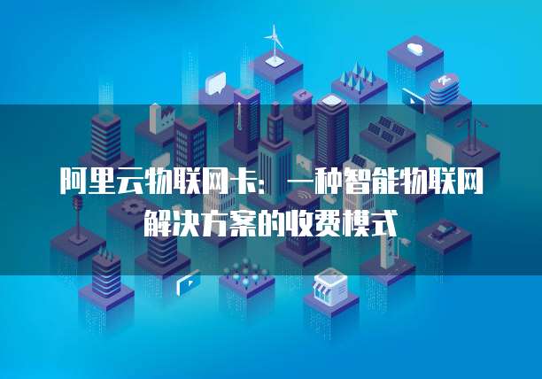 阿里云物联网卡：一种智能物联网解决方案的收费模式