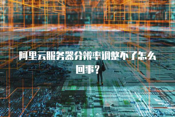 阿里云服务器分辨率调整不了怎么回事?
