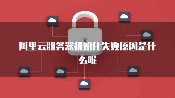 阿里云服务器初始化失败原因是什么呢