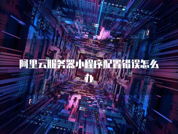阿里云服务器小程序配置错误怎么办