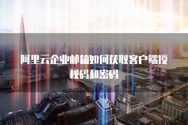 阿里云企业邮箱如何获取客户端授权码和密码