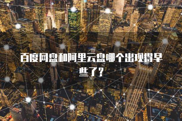 百度网盘和阿里云盘哪个出现得早些了?