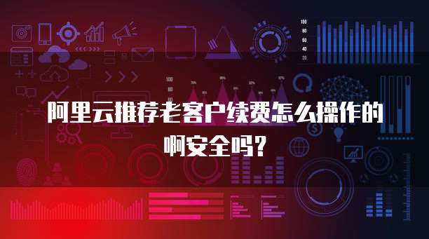 阿里云推荐老客户续费怎么操作的啊安全吗?