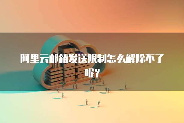 阿里云邮箱发送限制怎么解除不了呢？