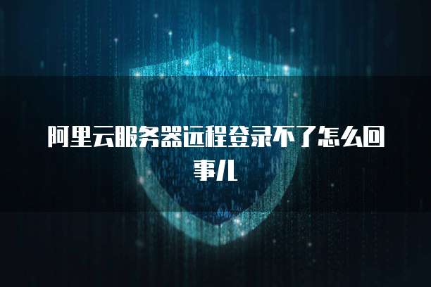 阿里云服务器远程登录不了怎么回事儿