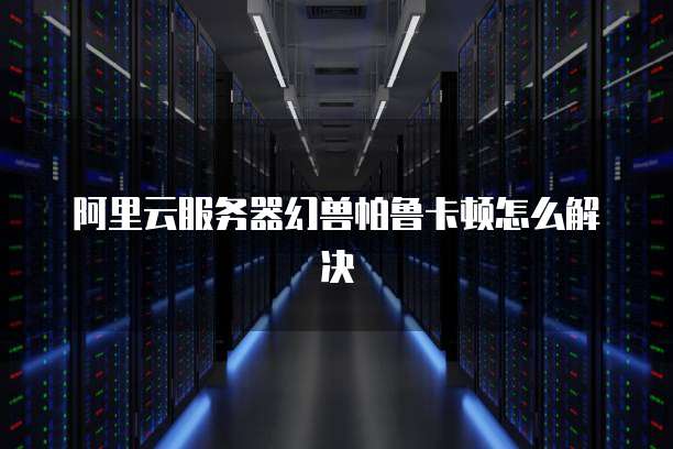 阿里云服务器幻兽帕鲁卡顿怎么解决