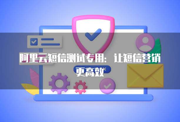 阿里云短信测试专用:让短信营销更高效