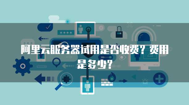 阿里云服务器试用是否收费?费用是多少?