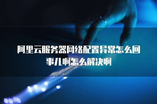 阿里云服务器网络配置异常怎么回事儿啊怎么解决啊