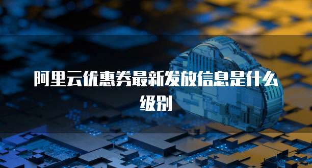 阿里云优惠券最新发放信息是什么级别
