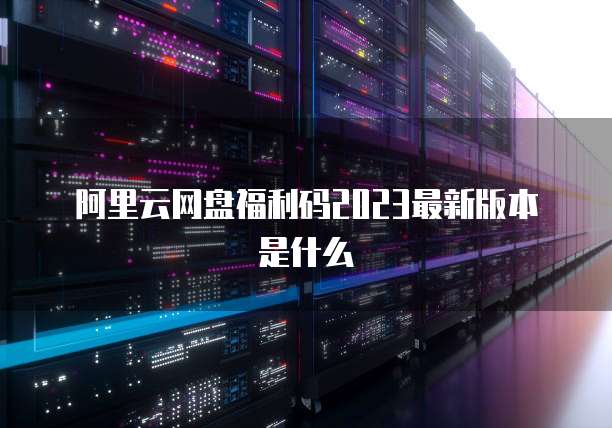 阿里云网盘福利码2023最新版本是什么