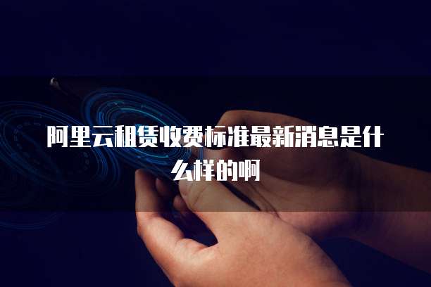 阿里云租赁收费标准最新消息是什么样的啊