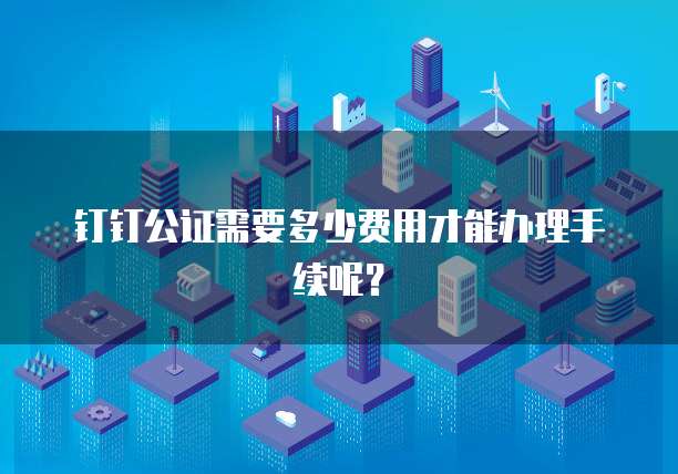钉钉公证需要多少费用才能办理手续呢?