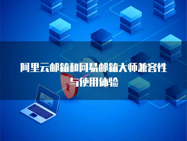 阿里云邮箱和网易邮箱大师兼容性与使用体验