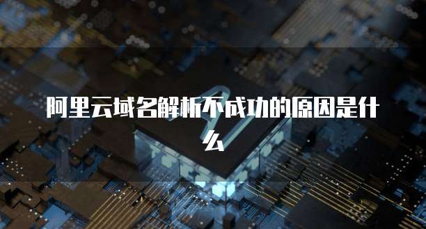 阿里云域名解析不成功的原因是什么