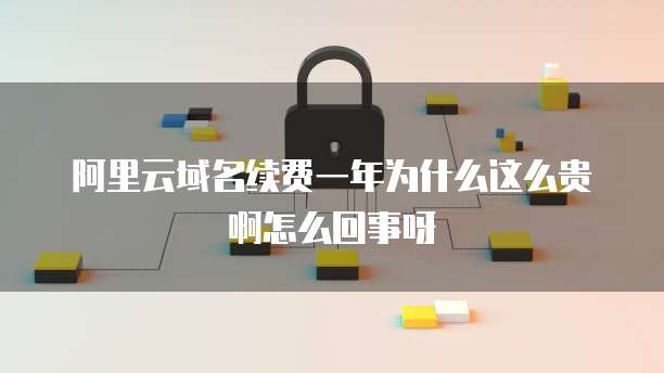 阿里云域名续费一年为什么这么贵啊怎么回事呀