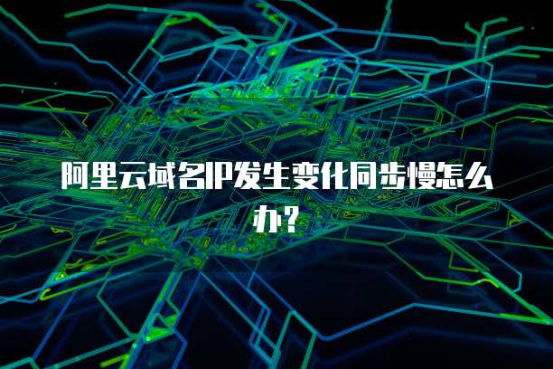 阿里云域名IP发生变化同步慢怎么办?
