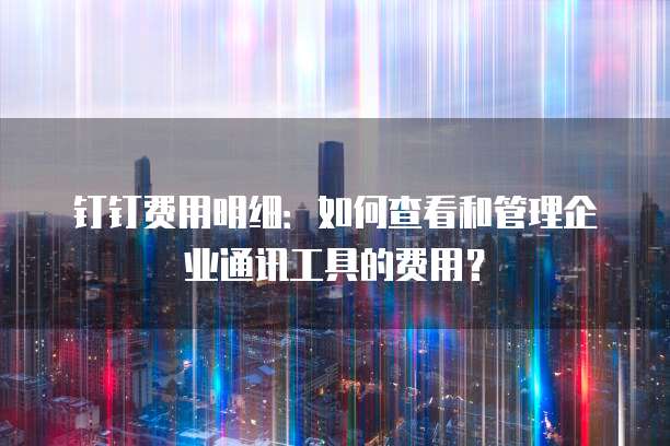 钉钉费用明细:如何查看和管理企业通讯工具的费用?