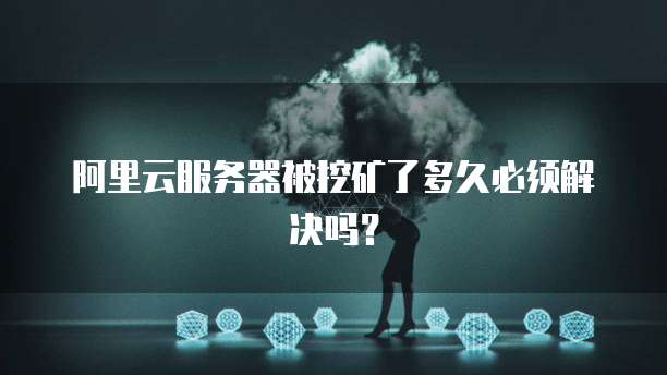 阿里云服务器被挖矿了多久必须解决吗?