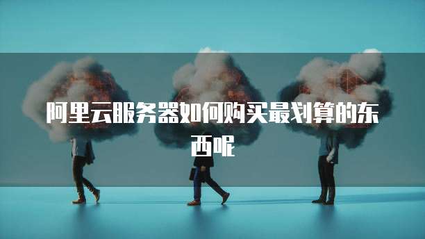 阿里云服务器如何购买最划算的东西呢