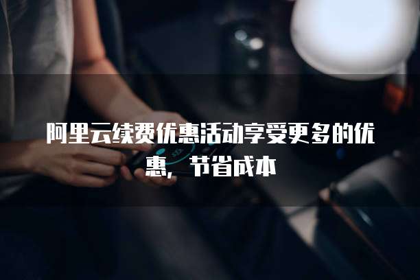 阿里云续费优惠活动享受更多的优惠,节省成本