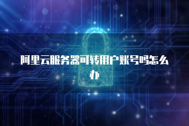 阿里云服务器可转用户账号吗怎么办