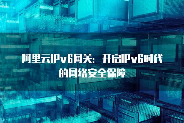 阿里云IPv6网关:开启IPv6时代的网络安全保障