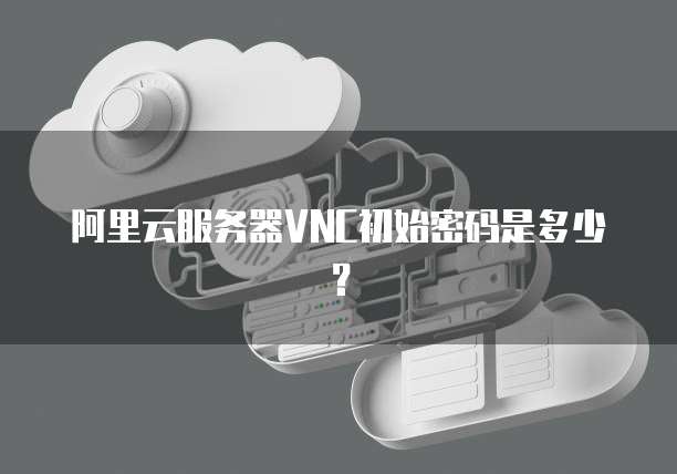 阿里云服务器VNC初始密码是多少？