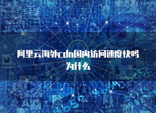 阿里云海外cdn国内访问速度快吗为什么