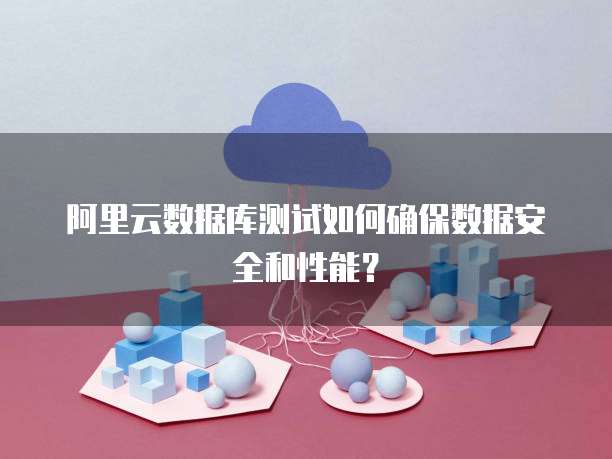 阿里云数据库测试如何确保数据安全和性能?