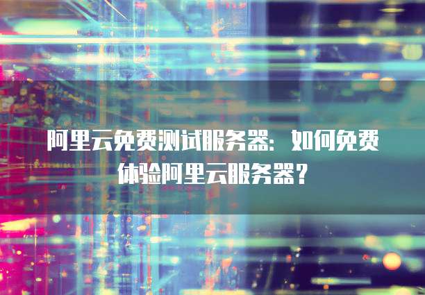 阿里云免费测试服务器:如何免费体验阿里云服务器?