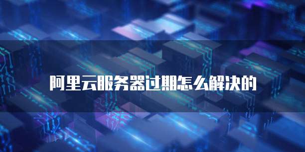 阿里云服务器过期怎么解决的