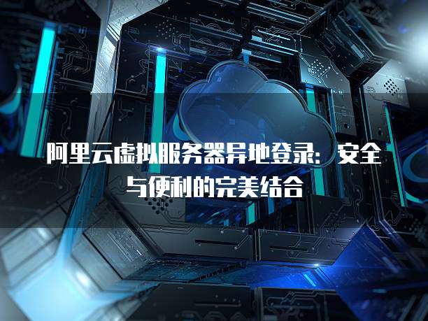 阿里云虚拟服务器异地登录:安全与便利的完美结合