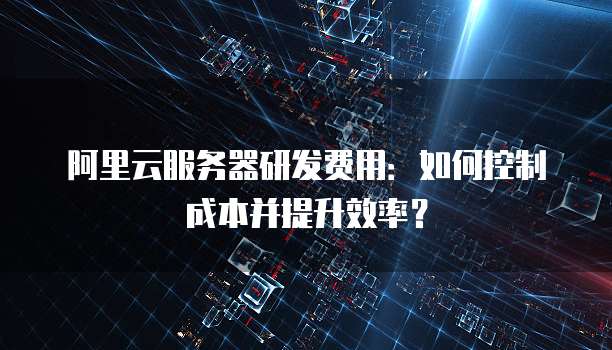 阿里云服务器研发费用：如何控制成本并提升效率？