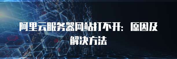 阿里云服务器网站打不开:原因及解决方法