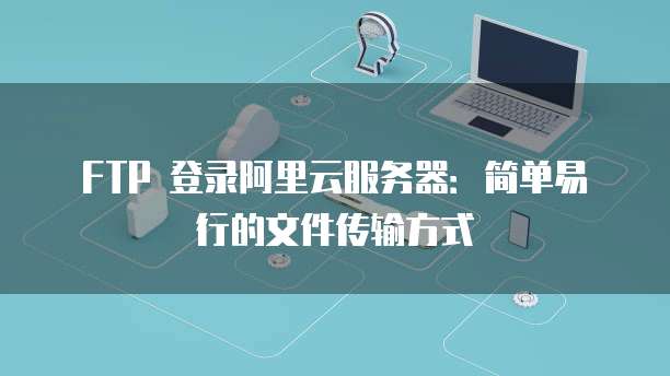 FTP 登录阿里云服务器:简单易行的文件传输方式