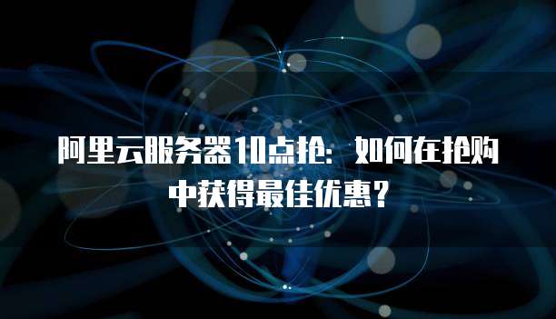 阿里云服务器10点抢:如何在抢购中获得最佳优惠?