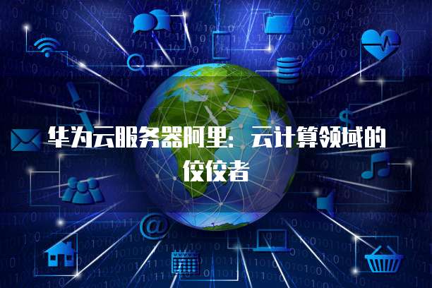 华为云服务器阿里:云计算领域的佼佼者