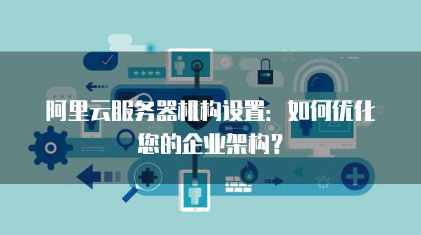 阿里云服务器机构设置:如何优化您的企业架构?