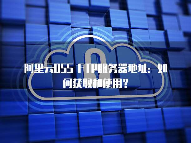 阿里云OSS FTP服务器地址：如何获取和使用？