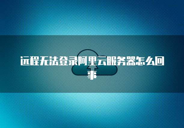 远程无法登录阿里云服务器怎么回事