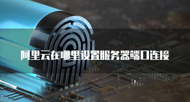 阿里云在哪里设置服务器端口连接
