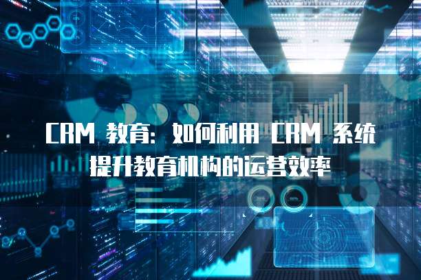 CRM 教育:如何利用 CRM 系统提升教育机构的运营效率